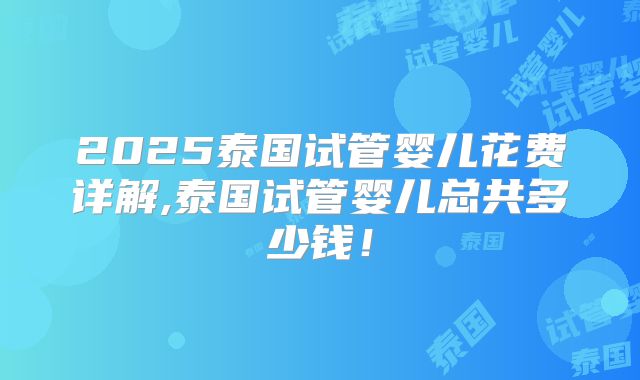2025泰国试管婴儿花费详解,泰国试管婴儿总共多少钱！