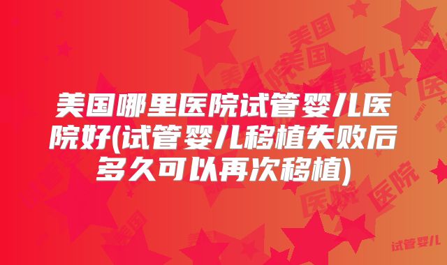 美国哪里医院试管婴儿医院好(试管婴儿移植失败后多久可以再次移植)