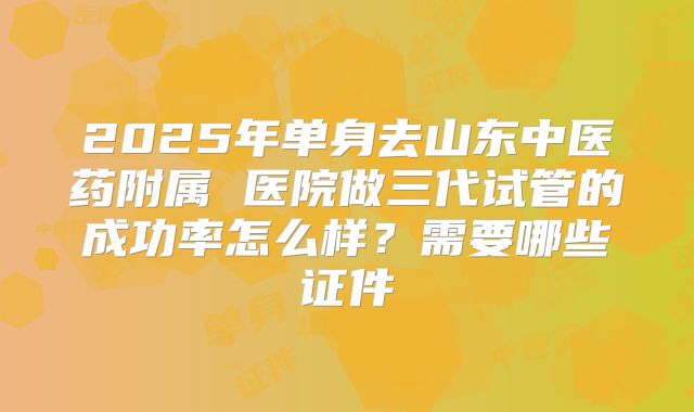 2025年单身去山东中医药附属 医院做三代试管的成功率怎么样？需要哪些证件