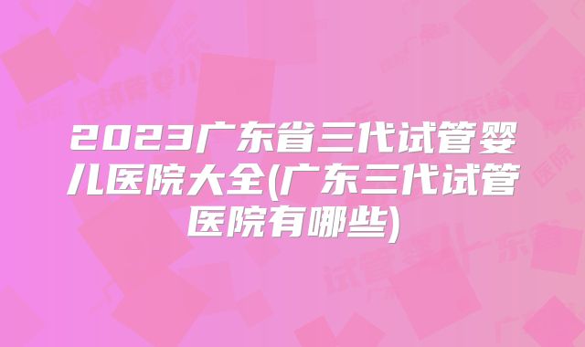 2023广东省三代试管婴儿医院大全(广东三代试管医院有哪些)