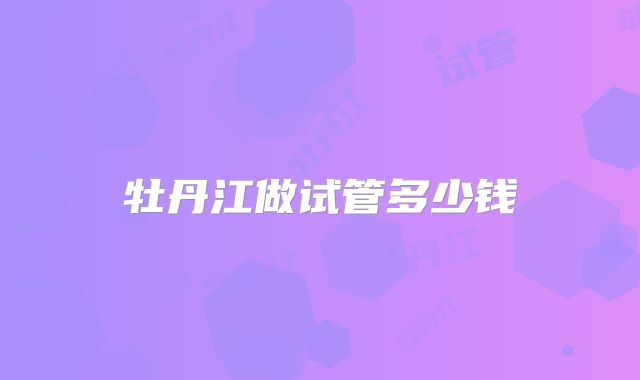 牡丹江做试管多少钱