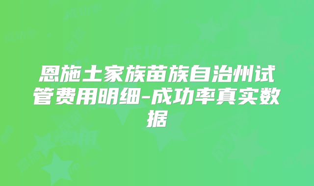 恩施土家族苗族自治州试管费用明细-成功率真实数据