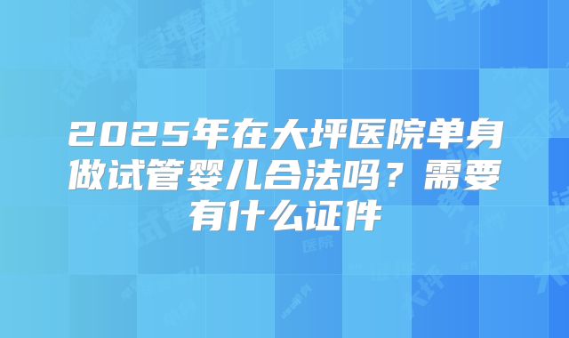 2025年在大坪医院单身做试管婴儿合法吗？需要有什么证件