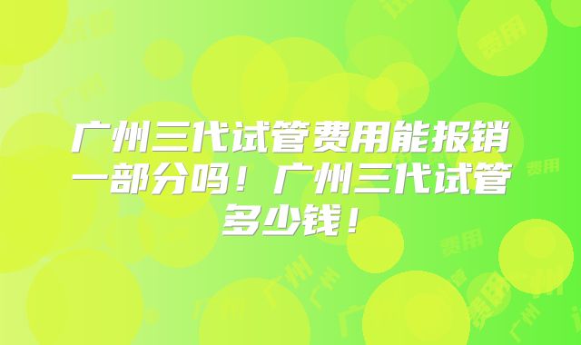 广州三代试管费用能报销一部分吗！广州三代试管多少钱！