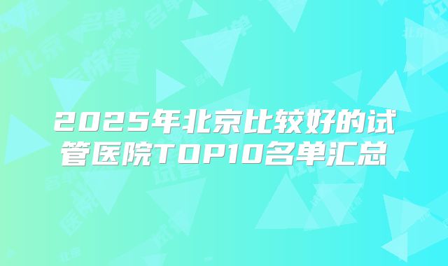 2025年北京比较好的试管医院TOP10名单汇总