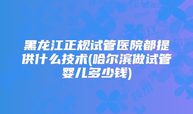 黑龙江正规试管医院都提供什么技术(哈尔滨做试管婴儿多少钱)