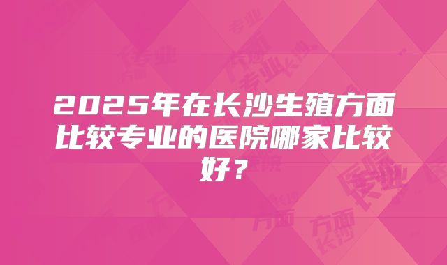 2025年在长沙生殖方面比较专业的医院哪家比较好？