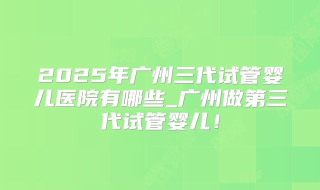 2025年广州三代试管婴儿医院有哪些_广州做第三代试管婴儿！
