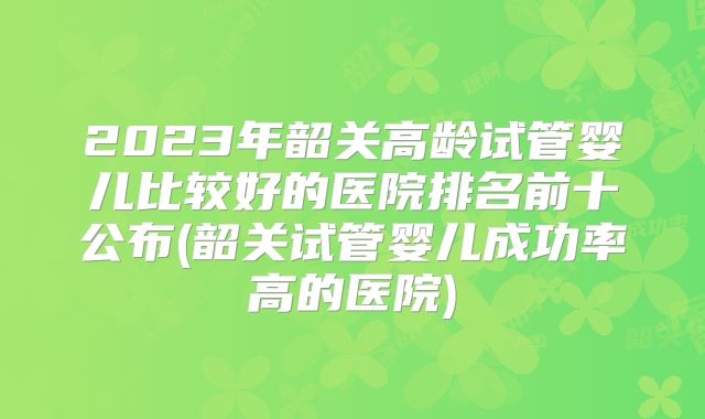 2023年韶关高龄试管婴儿比较好的医院排名前十公布(韶关试管婴儿成功率高的医院)