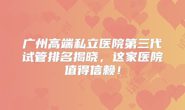广州高端私立医院第三代试管排名揭晓，这家医院值得信赖！