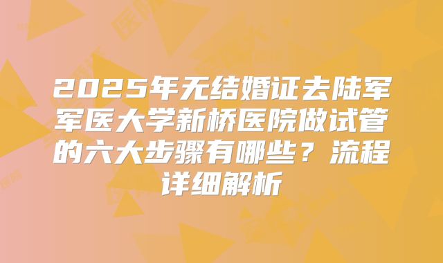 2025年无结婚证去陆军军医大学新桥医院做试管的六大步骤有哪些？流程详细解析