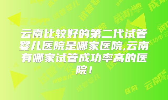 云南比较好的第二代试管婴儿医院是哪家医院,云南有哪家试管成功率高的医院！