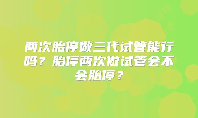 两次胎停做三代试管能行吗?胎停两次做试管会不会胎停?
