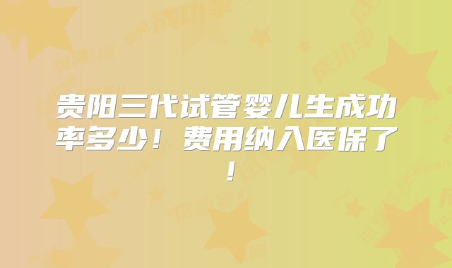 贵阳三代试管婴儿生成功率多少！费用纳入医保了！