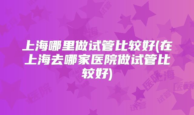 上海哪里做试管比较好(在上海去哪家医院做试管比较好)