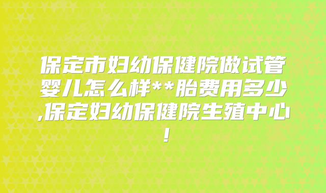 保定市妇幼保健院做试管婴儿怎么样**胎费用多少,保定妇幼保健院生殖中心!