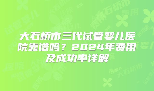 大石桥市三代试管婴儿医院靠谱吗？2024年费用及成功率详解