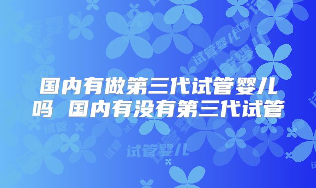 国内有做第三代试管婴儿吗 国内有没有第三代试管