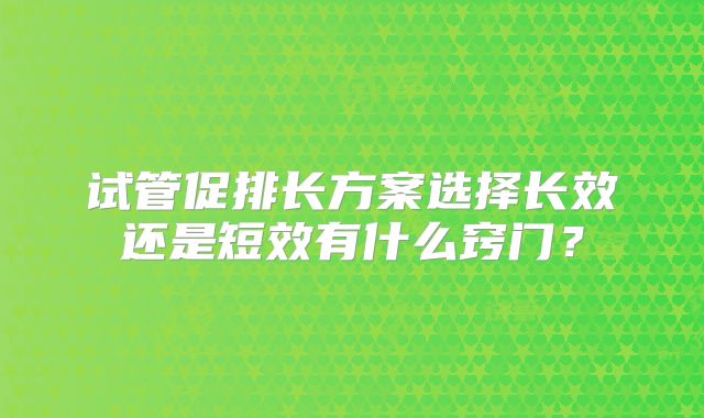 试管促排长方案选择长效还是短效有什么窍门？