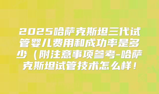 2025哈萨克斯坦三代试管婴儿费用和成功率是多少(附注意事项参考-哈萨克斯坦试管技术怎么样!