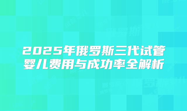 2025年俄罗斯三代试管婴儿费用与成功率全解析