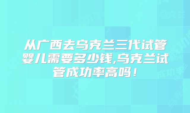 从广西去乌克兰三代试管婴儿需要多少钱,乌克兰试管成功率高吗！