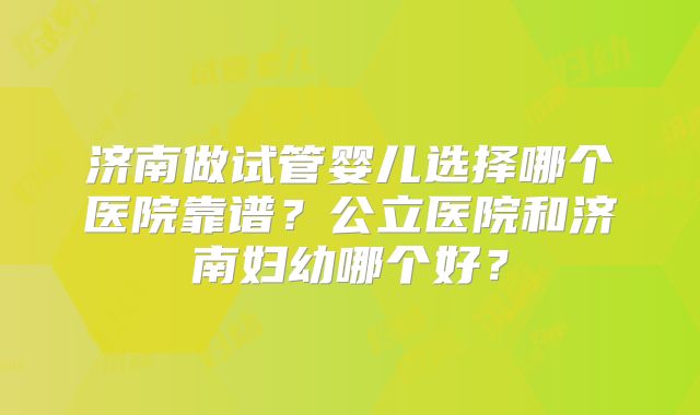 济南做试管婴儿选择哪个医院靠谱？公立医院和济南妇幼哪个好？
