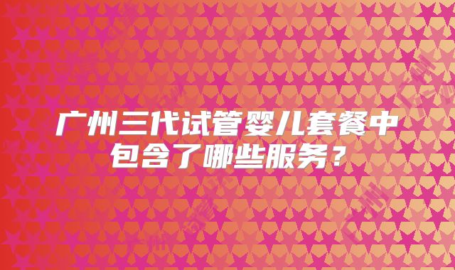 广州三代试管婴儿套餐中包含了哪些服务?