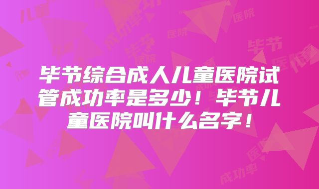 毕节综合成人儿童医院试管成功率是多少！毕节儿童医院叫什么名字！