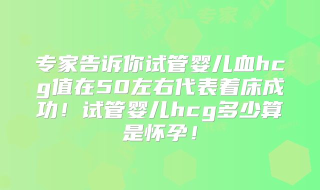 专家告诉你试管婴儿血hcg值在50左右代表着床成功!试管婴儿hcg多少算是怀孕!