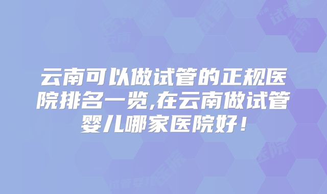 云南可以做试管的正规医院排名一览,在云南做试管婴儿哪家医院好！