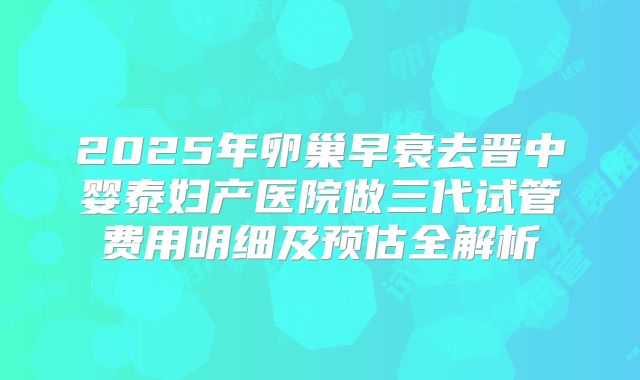 2025年卵巢早衰去晋中婴泰妇产医院做三代试管费用明细及预估全解析