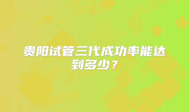 贵阳试管三代成功率能达到多少?