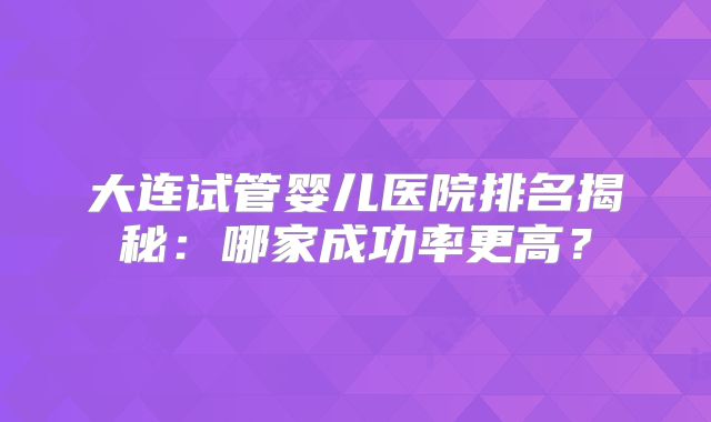 大连试管婴儿医院排名揭秘：哪家成功率更高？