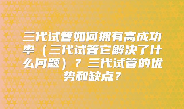三代试管如何拥有高成功率（三代试管它解决了什么问题）？三代试管的优势和缺点？