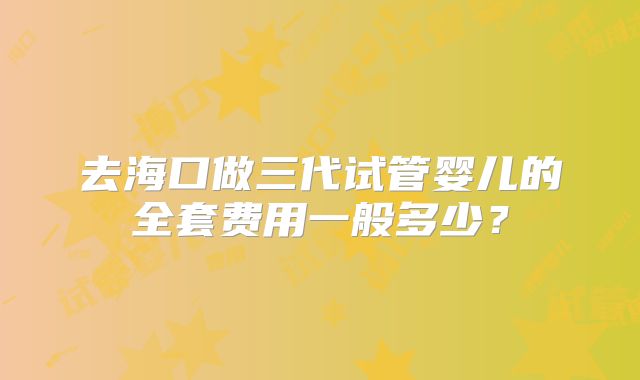 去海口做三代试管婴儿的全套费用一般多少？