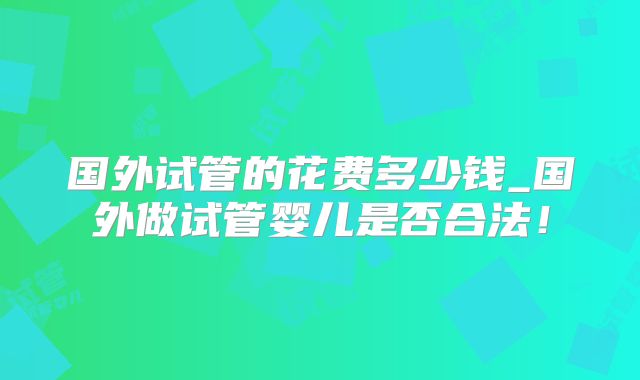 国外试管的花费多少钱_国外做试管婴儿是否合法!
