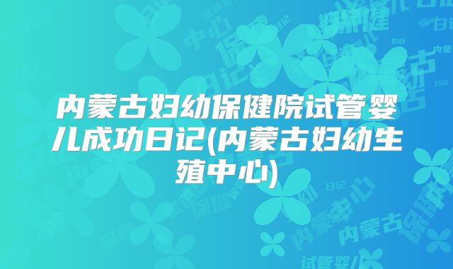 内蒙古妇幼保健院试管婴儿成功日记(内蒙古妇幼生殖中心)