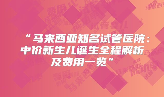 “马来西亚知名试管医院：中价新生儿诞生全程解析及费用一览”