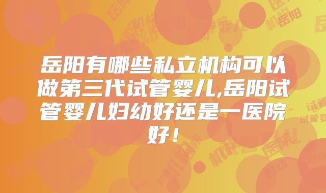 岳阳有哪些私立机构可以做第三代试管婴儿,岳阳试管婴儿妇幼好还是一医院好!