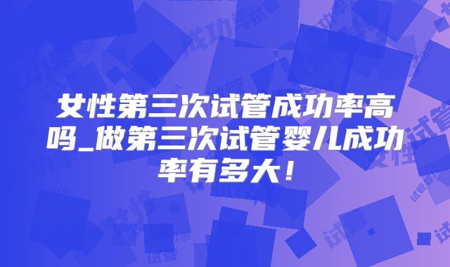 女性第三次试管成功率高吗_做第三次试管婴儿成功率有多大！