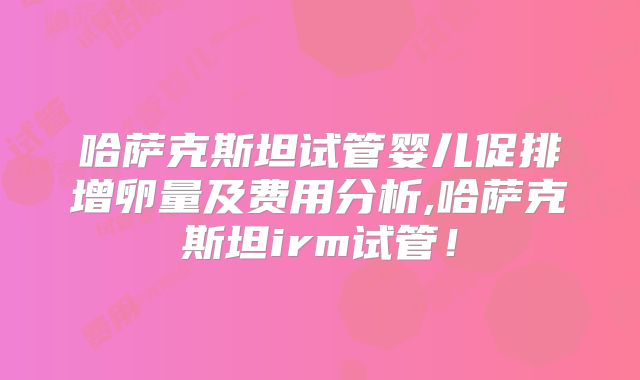 哈萨克斯坦试管婴儿促排增卵量及费用分析,哈萨克斯坦irm试管！