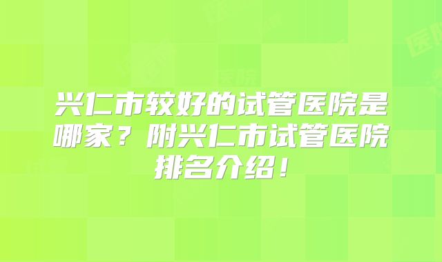 兴仁市较好的试管医院是哪家？附兴仁市试管医院排名介绍！