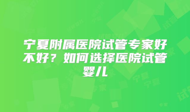 宁夏附属医院试管专家好不好?如何选择医院试管婴儿
