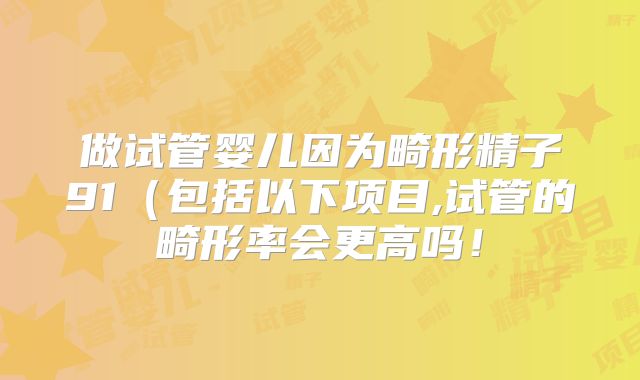 做试管婴儿因为畸形精子91(包括以下项目,试管的畸形率会更高吗!