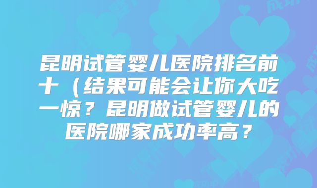 昆明试管婴儿医院排名前十(结果可能会让你大吃一惊?昆明做试管婴儿的医院哪家成功率高?
