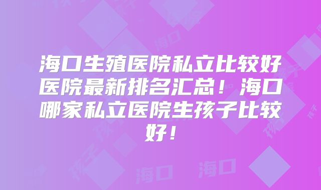 海口生殖医院私立比较好医院最新排名汇总！海口哪家私立医院生孩子比较好！