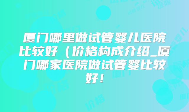 厦门哪里做试管婴儿医院比较好(价格构成介绍_厦门哪家医院做试管婴比较好!