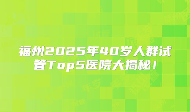 福州2025年40岁人群试管Top5医院大揭秘!
