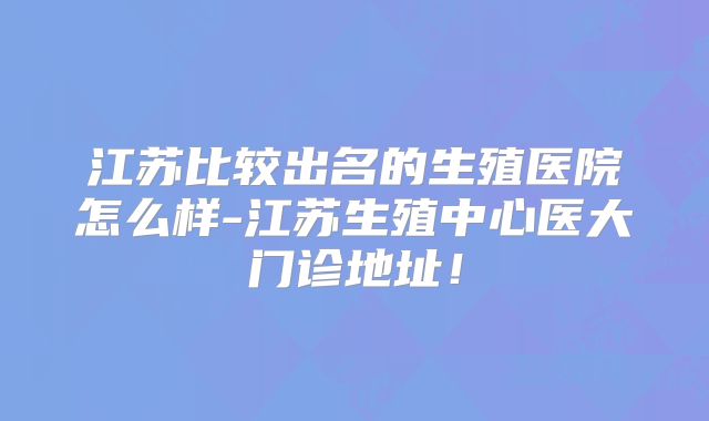 江苏比较出名的生殖医院怎么样-江苏生殖中心医大门诊地址!